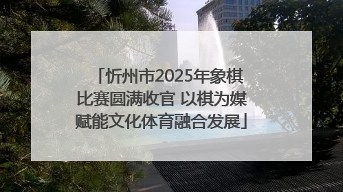 忻州市2025年象棋比赛圆满收官 以棋为媒赋能文化体育融合发展