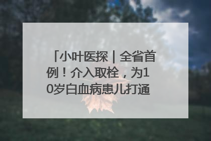 小叶医探｜全省首例！介入取栓，为10岁白血病患儿打通生命之“脉”
