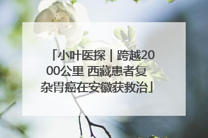 小叶医探｜跨越2000公里 西藏患者复杂胃癌在安徽获救治