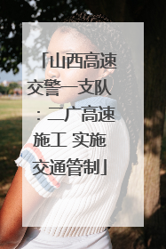 山西高速交警一支队：二广高速施工 实施交通管制