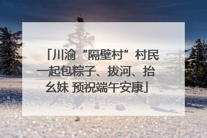 川渝“隔壁村”村民一起包粽子、拔河、抬幺妹 预祝端午安康