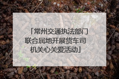 常州交通执法部门联合属地开展货车司机关心关爱活动