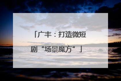 广丰：打造微短剧“场景魔方”