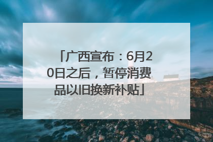 广西宣布：6月20日之后，暂停消费品以旧换新补贴