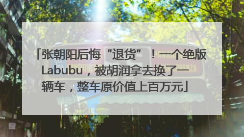 张朝阳后悔“退货”！一个绝版Labubu，被胡润拿去换了一辆车，整车原价值上百万元