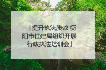 提升执法质效 衡阳市住建局组织开展行政执法培训会