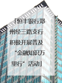 恒丰银行郑州经三路支行积极开展普及“金融知识万里行”活动