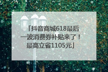 抖音商城618最后一波消费券补贴来了!最高立省1105元