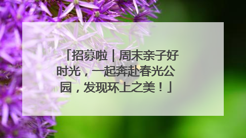 招募啦｜周末亲子好时光，一起奔赴春光公园，发现环上之美！