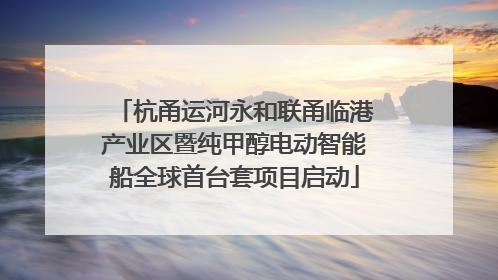 杭甬运河永和联甬临港产业区暨纯甲醇电动智能船全球首台套项目启动