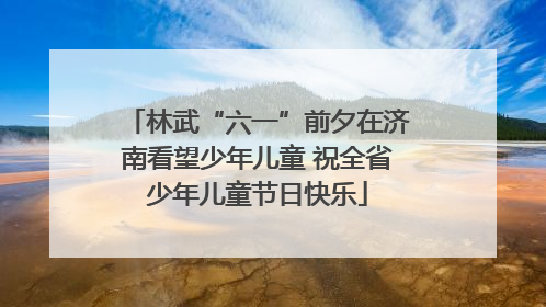 林武“六一”前夕在济南看望少年儿童 祝全省少年儿童节日快乐