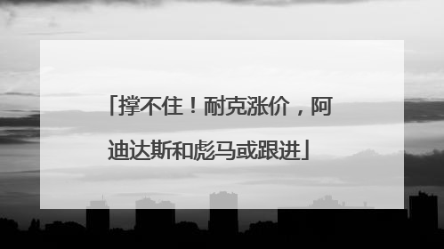 撑不住！耐克涨价，阿迪达斯和彪马或跟进