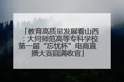 教育高质量发展看山西：大同师范高等专科学校第一届“忘忧杯”电商直播大赛圆满收官