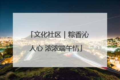 文化社区｜粽香沁人心 浓浓端午情
