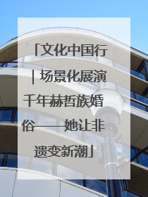 文化中国行｜场景化展演千年赫哲族婚俗——她让非遗变新潮