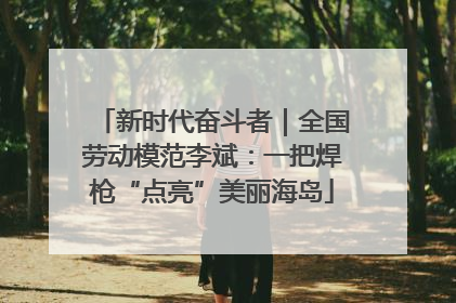 新时代奋斗者｜全国劳动模范李斌：一把焊枪“点亮”美丽海岛