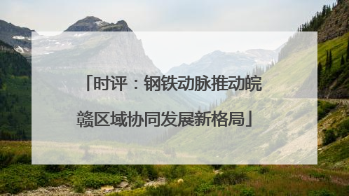 时评：钢铁动脉推动皖赣区域协同发展新格局