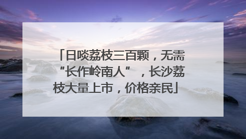 日啖荔枝三百颗，无需“长作岭南人”，长沙荔枝大量上市，价格亲民