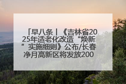 早八条丨《吉林省2025年适老化改造“焕新”实施细则》公布/长春净月高新区将发放200万元汽车消费券！