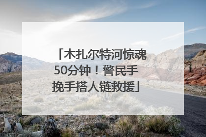 木扎尔特河惊魂50分钟！警民手挽手搭人链救援