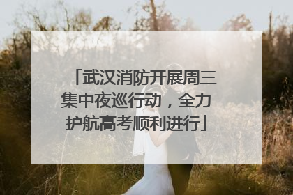 武汉消防开展周三集中夜巡行动，全力护航高考顺利进行