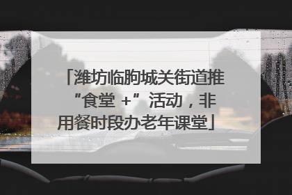 潍坊临朐城关街道推“食堂 +”活动，非用餐时段办老年课堂