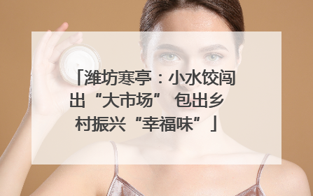潍坊寒亭：小水饺闯出“大市场” 包出乡村振兴“幸福味”