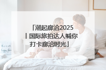 潮起廊洽2025丨国际旅拍达人喊你打卡廊洽时光