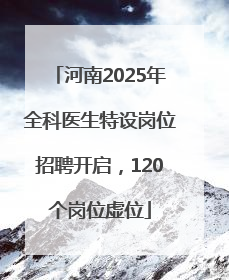 河南2025年全科医生特设岗位招聘开启，120个岗位虚位