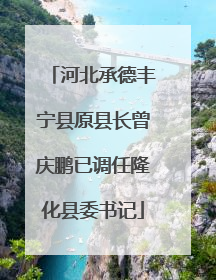 河北承德丰宁县原县长曾庆鹏已调任隆化县委书记