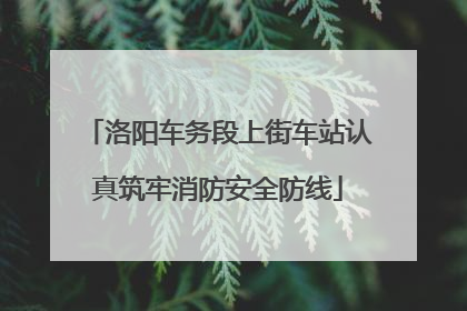 洛阳车务段上街车站认真筑牢消防安全防线