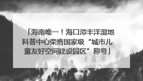 海南唯一！海口潭丰洋湿地科普中心荣膺国家级“城市儿童友好空间建设园区”称号