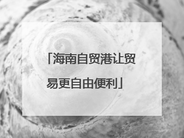 海南自贸港让贸易更自由便利