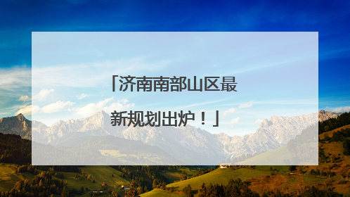 济南南部山区最新规划出炉！