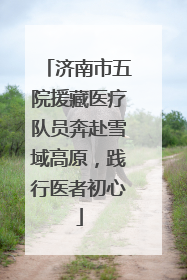 济南市五院援藏医疗队员奔赴雪域高原，践行医者初心