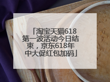 淘宝天猫618第一波活动今日结束，京东618年中大促红包加码