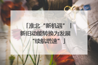 淮北“新机遇”丨新旧动能转换为发展“续航增速”