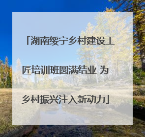湖南绥宁乡村建设工匠培训班圆满结业 为乡村振兴注入新动力