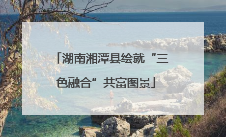 湖南湘潭县绘就“三色融合”共富图景