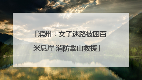 滨州：女子迷路被困百米悬崖 消防攀山救援