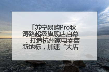 苏宁易购Pro秋涛路超级旗舰店启幕，打造杭州家电零售新地标，加速“大店攻略”全省布局