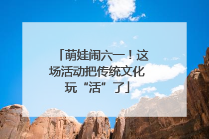 萌娃闹六一！这场活动把传统文化玩“活”了