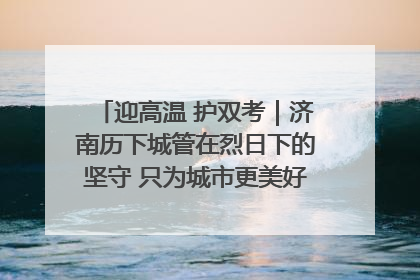 迎高温 护双考｜济南历下城管在烈日下的坚守 只为城市更美好 学子更安心