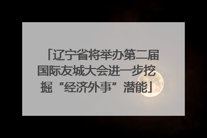 辽宁省将举办第二届国际友城大会进一步挖掘“经济外事”潜能