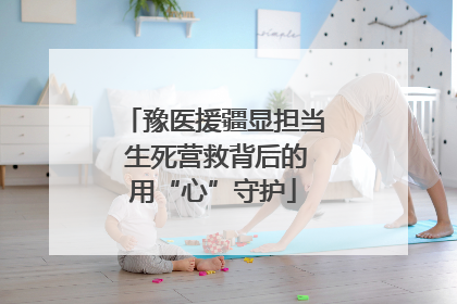 豫医援疆显担当 生死营救背后的用“心”守护