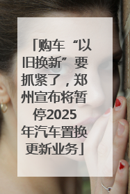 购车“以旧换新”要抓紧了，郑州宣布将暂停2025年汽车置换更新业务