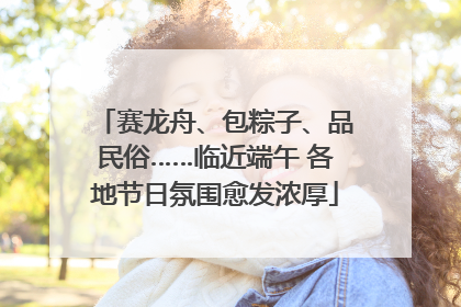 赛龙舟、包粽子、品民俗……临近端午 各地节日氛围愈发浓厚