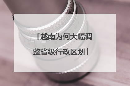 越南为何大幅调整省级行政区划