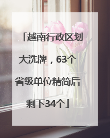 越南行政区划大洗牌，63个省级单位精简后剩下34个