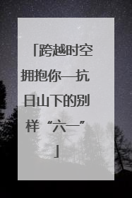 跨越时空拥抱你—抗日山下的别样“六一”